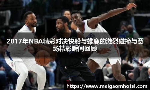 xingkong.com2017年NBA精彩对决快船与雄鹿的激烈碰撞与赛场精彩瞬间回顾